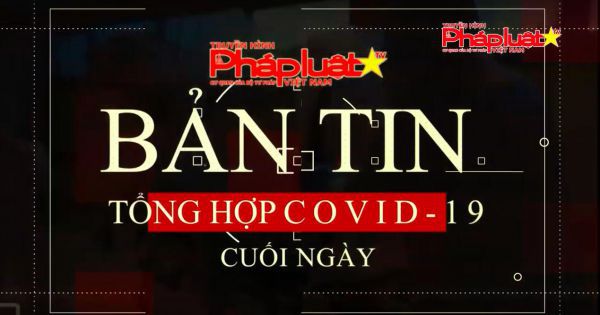 BẢN TIN TỔNG HỢP COVID-19 CUỐI NGÀY