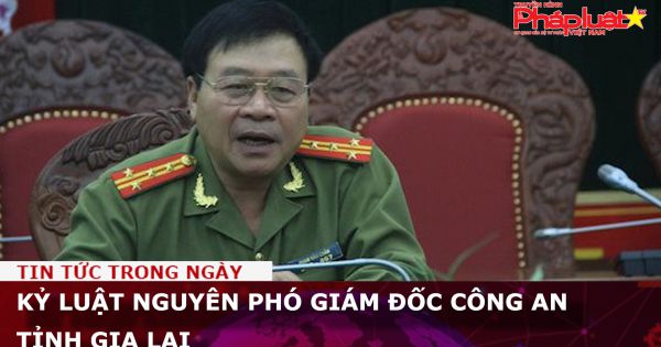 Kỷ luật nguyên phó giám đốc Công an tỉnh Gia Lai