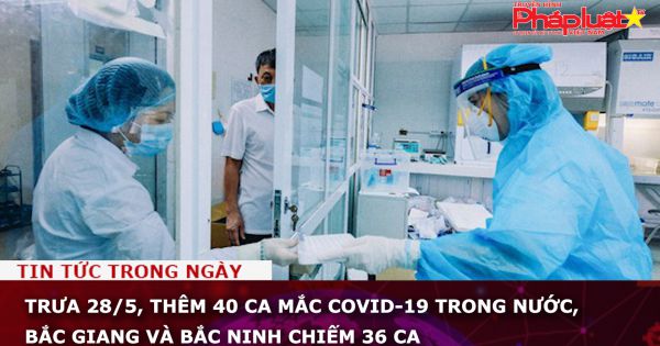 Trưa 28/5, thêm 40 ca mắc COVID-19 trong nước, Bắc Giang và Bắc Ninh chiếm 36 ca