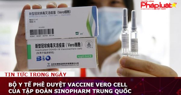 Bộ Y tế phê duyệt vaccine Vero Cell của Tập đoàn Sinopharm Trung Quốc