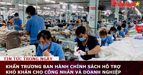 Khẩn trương ban hành chính sách hỗ trợ khó khăn cho công nhân và doanh nghiệp