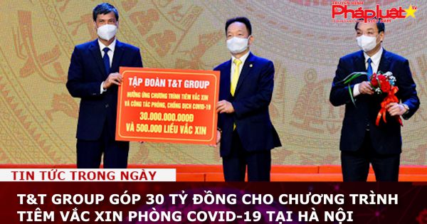 T&T Group góp 30 tỷ đồng cho chương trình tiêm vắc xin phòng Covid-19 tại Hà Nội