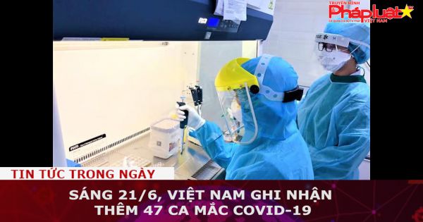 Sáng 21/6, Việt Nam ghi nhận thêm 47 ca mắc COVID-19