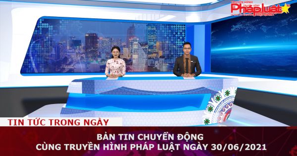 Bản tin Chuyển động cùng Truyền hình Pháp luật ngày 30/06/2021