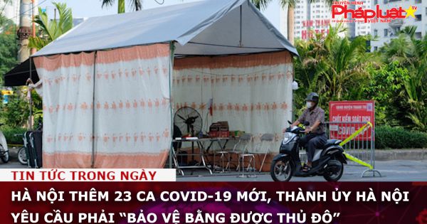 Hà Nội: Thêm 23 ca COVID-19 mới, Thành ủy Hà Nội yêu cầu phải “bảo vệ bằng được thủ đô”