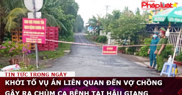 Khởi tố vụ án vợ chồng gây ra chùm ca bệnh tại Hậu Giang