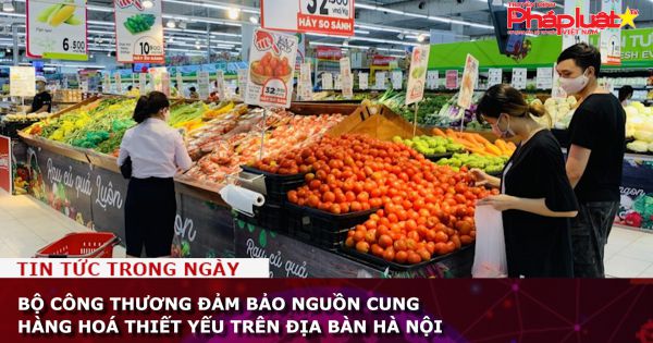 Bộ Công thương đảm bảo nguồn cung hàng hoá thiết yếu trên địa bàn Hà Nội