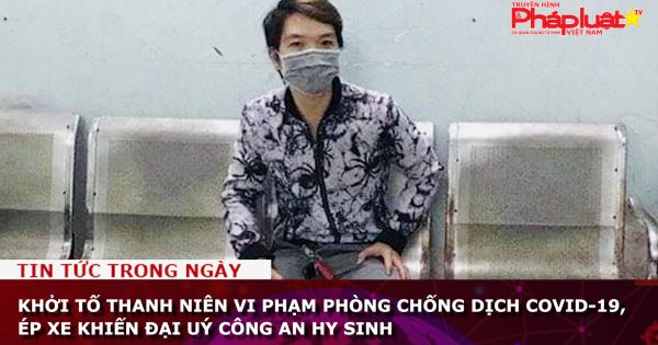 Khởi tố thanh niên vi phạm phòng chống dịch Covid-19, ép xe khiến Đại uý công an hy sinh