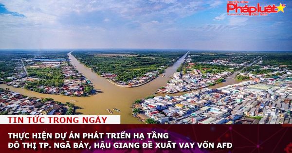 Hậu Giang: Đề xuất vay vốn AFD để thực hiện dự án phát triển hạ tầng đô thị TP Ngã Bảy,