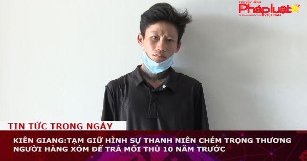 Kiên Giang:Tạm giữ hình sự thanh niên chém trọng thương người hàng xóm để trả mối thù 10 năm trước