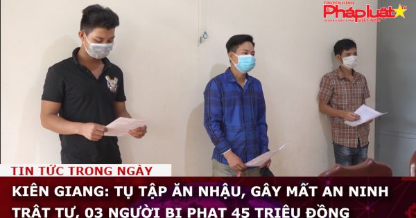 Kiên Giang: Tụ tập ăn nhậu, gây mất an ninh trật tự, 03 người bị phạt 45 triệu đồng