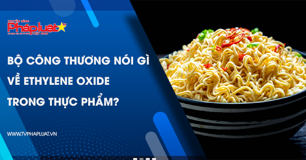 Bộ Công Thương nói gì về Ethylene oxide trong thực phẩm?