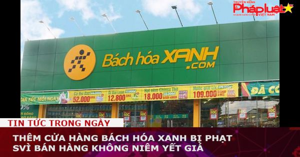 Thêm cửa hàng Bách Hóa Xanh bị phạt vì bán hàng không niêm yết giá