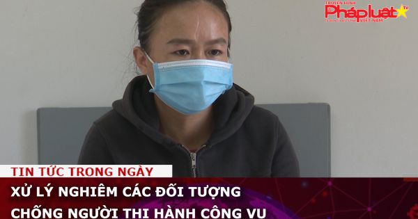 Xử lý nghiêm các đối tượng chống người thi hành công vụ