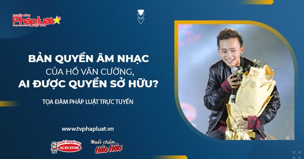 Toạ Đàm Pháp Luật Trực Tuyến: Bản quyền âm nhạc của Hồ Văn Cường, ai được quyền sở hữu?