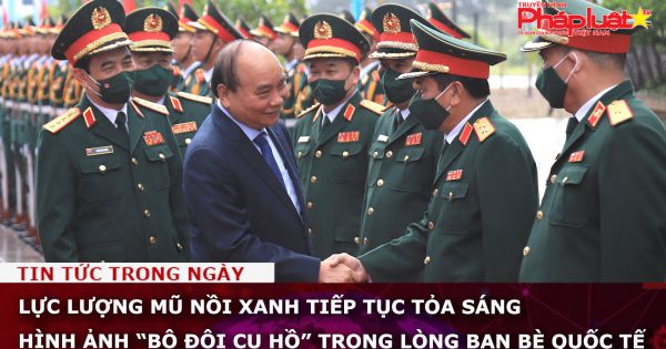 Lực lượng Mũ nồi xanh tiếp tục tỏa sáng hình ảnh “Bộ đội Cụ Hồ” trong lòng bạn bè quốc tế