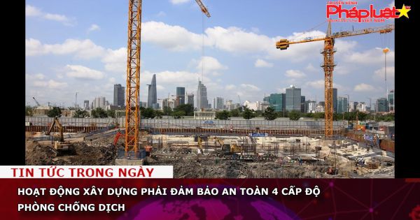 Hoạt động xây dựng phải đảm bảo an toàn 4 cấp độ phòng chống dịch