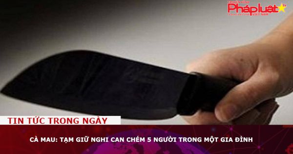 Cà Mau: Tạm giữ nghi can chém 5 người trong một gia đình