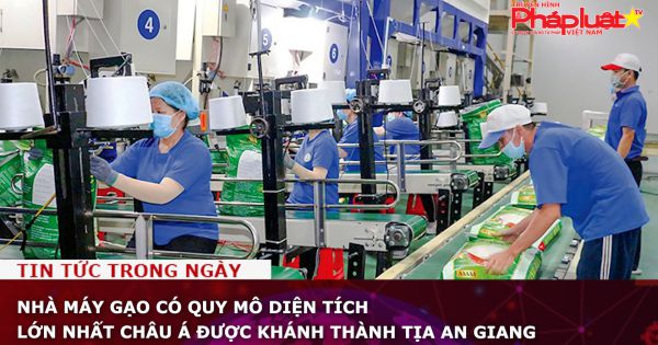 Nhà máy gạo có quy mô diện tích lớn nhất châu Á được khánh thành tịa An Giang