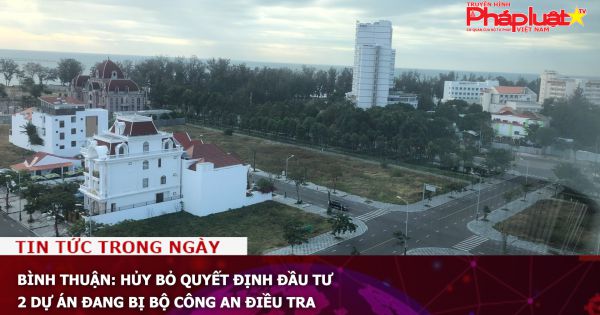 Bình Thuận: Hủy bỏ quyết định đầu tư 2 dự án đang bị Bộ Công an điều tra