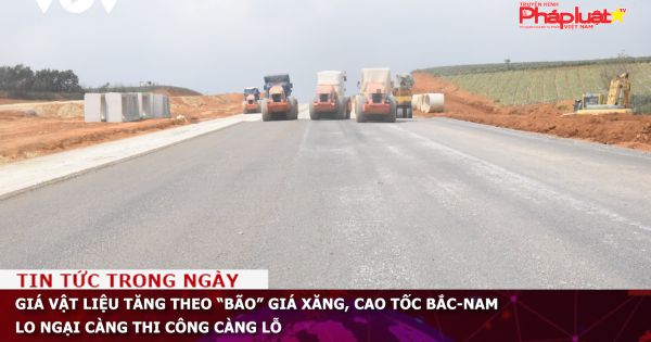 Giá vật liệu tăng theo “bão” giá xăng, cao tốc Bắc-Nam lo ngại càng thi công càng lỗ