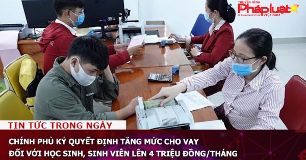 Chính phủ ký quyết định tăng mức cho vay đối với học sinh, sinh viên lên 4 triệu đồng/tháng