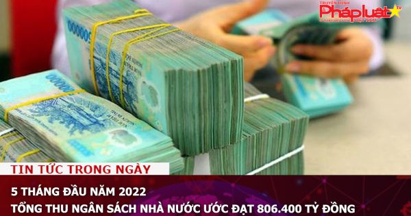 5 tháng đầu năm 2022, tổng thu ngân sách Nhà nước ước đạt 806.400 tỷ đồng