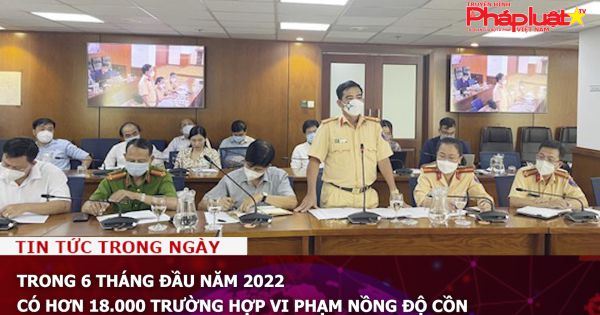 Trong 6 tháng đầu năm 2022 có hơn 18.000 trường hợp vi phạm nồng độ cồn