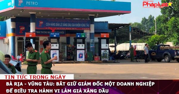 Bà Rịa - Vũng Tàu: Bắt giữ giám đốc một doanh nghiệp để điều tra hành vi làm giả xăng dầu