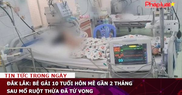 Đắk Lắk: Bé gái 10 tuổi hôn mê gần 2 tháng sau mổ ruột thừa đã tử vong