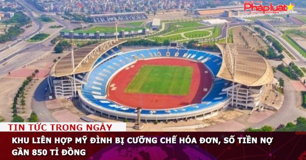 Khu liên hợp Mỹ Đình bị cưỡng chế hóa đơn, số tiền nợ gần 850 tỉ đồng