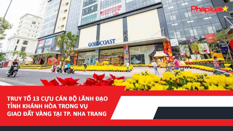 ​Truy tố 13 cựu cán bộ lãnh đạo tỉnh Khánh Hòa trong vụ giao đất vàng tại TP. Nha Trang