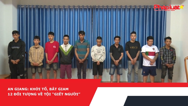 An Giang: Khởi tố, bắt giam 12 đối tượng về tội “Giết người”