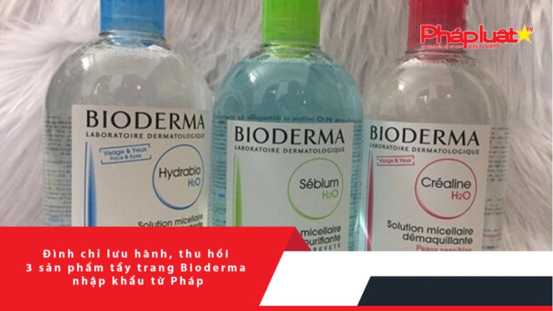 Đình chỉ lưu hành, thu hồi 3 sản phẩm tẩy trang Bioderma nhập khẩu từ Pháp