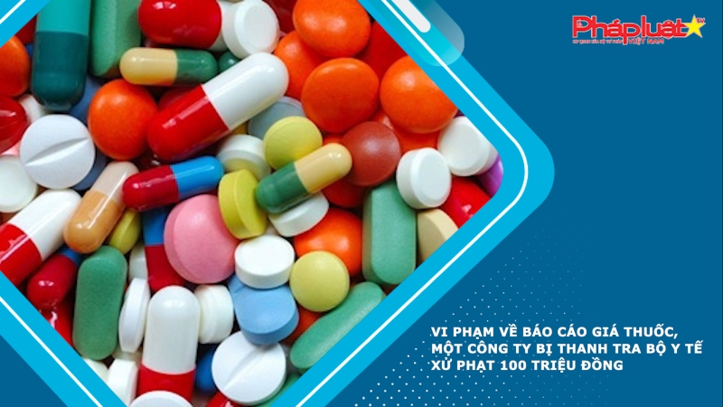 Vi phạm về báo cáo giá thuốc, một công ty bị Thanh tra Bộ Y tế xử phạt 100 triệu đồng