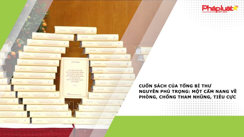 Cuốn sách của Tổng Bí thư Nguyễn Phú Trọng: Một cẩm nang về phòng, chống tham nhũng, tiêu cực