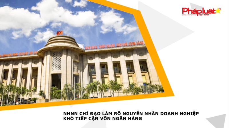 NHNN chỉ đạo làm rõ nguyên nhân doanh nghiệp khó tiếp cận vốn ngân hàng