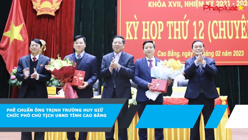 Phê chuẩn ông Trịnh Trường Huy giữ chức Phó Chủ tịch UBND tỉnh Cao Bằng