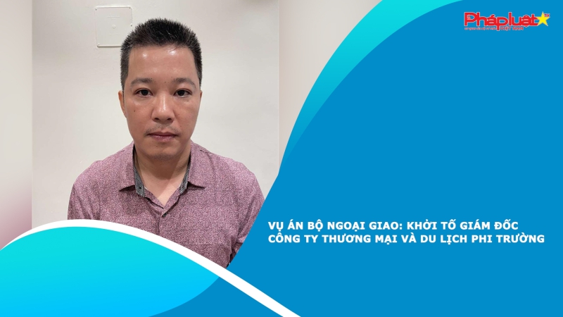 Vụ án xảy ra tại Bộ Ngoại giao: Khởi tố Giám đốc Công ty Thương mại và Du lịch Phi Trường