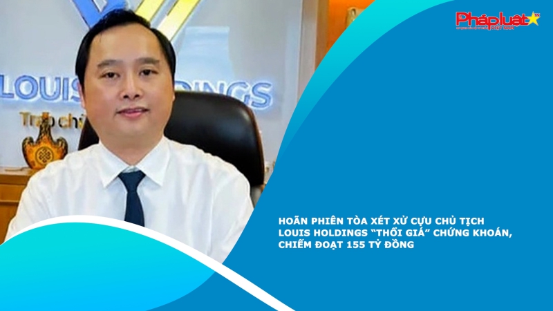 Hoãn phiên tòa xét xử cựu Chủ tịch Louis Holdings “thổi giá” chứng khoán, chiếm đoạt 155 tỷ đồng