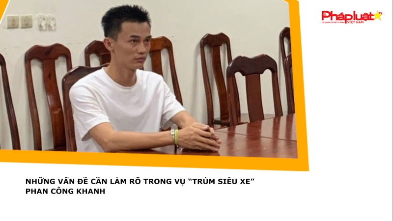 Những vấn đề cần làm rõ trong vụ “Trùm siêu xe” Phan Công Khanh