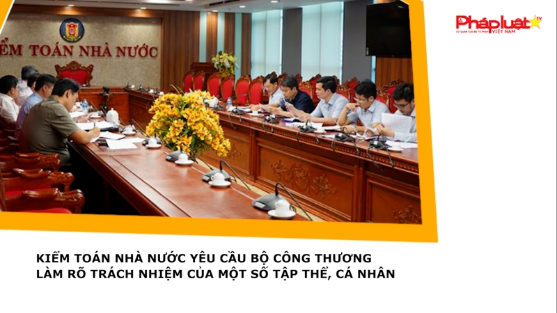 Kiểm toán Nhà nước yêu cầu Bộ Công thương làm rõ trách nhiệm của một số tập thể, cá nhân