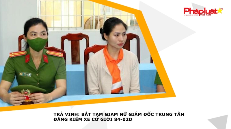 Trà Vinh: Bắt tạm giam nữ giám đốc Trung tâm đăng kiểm xe cơ giới 84-02D