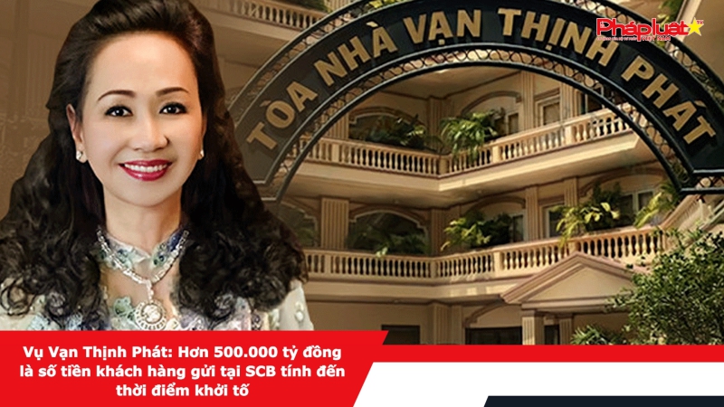 Vụ Vạn Thịnh Phát: Hơn 500.000 tỷ đồng là số tiền khách hàng gửi tại SCB tính đến thời điểm khởi tố