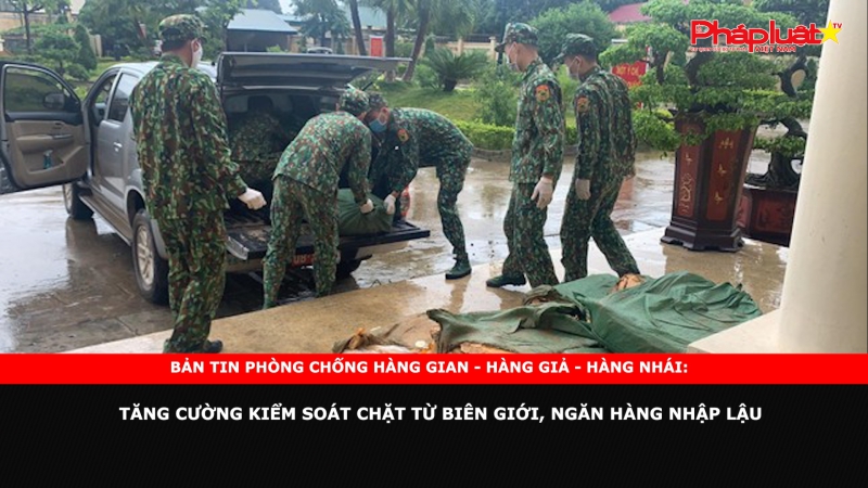 Bản tin chung tay cùng doanh nghiệp phòng chống Hàng gian- Hàng giả- Hàng nhái: Tăng cường kiểm soát chặt từ biên giới, ngăn hàng nhập lậu