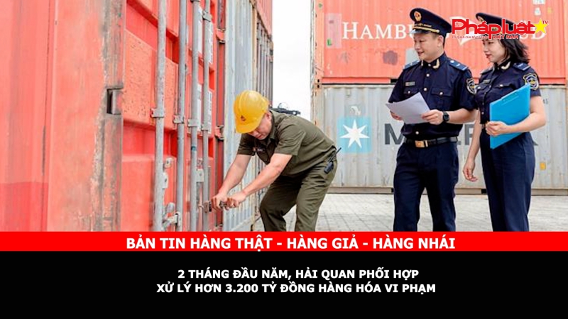 Bản tin chung tay cùng doanh nghiệp phòng chống Hàng gian- Hàng giả- Hàng nhái: 2 tháng đầu năm, hải quan phối hợp xử lý hơn 3.200 tỷ đồng hàng hóa vi phạm