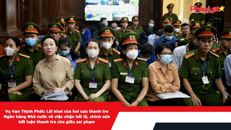 Vụ Vạn Thịnh Phát: Lời khai của hai cựu thanh tra Ngân hàng Nhà nước về việc nhận hối lộ, chỉnh sửa kết luận thanh tra che giấu sai phạm