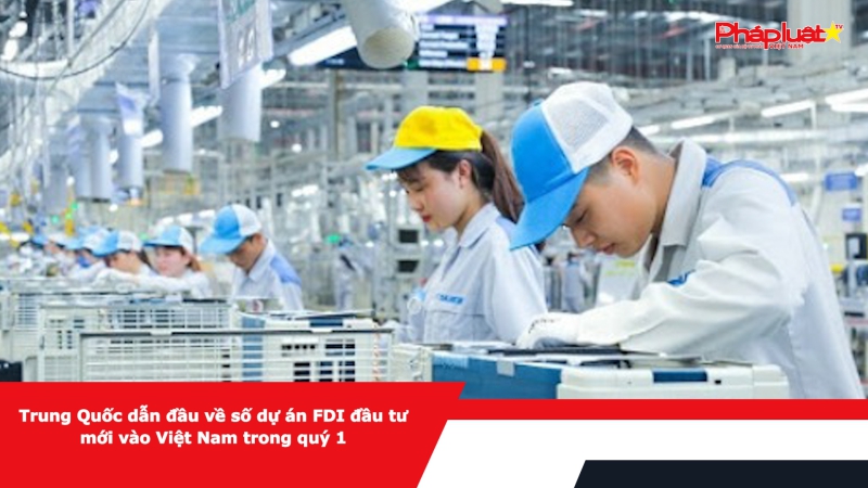 Trung Quốc dẫn đầu về số dự án FDI đầu tư mới vào Việt Nam trong quý 1