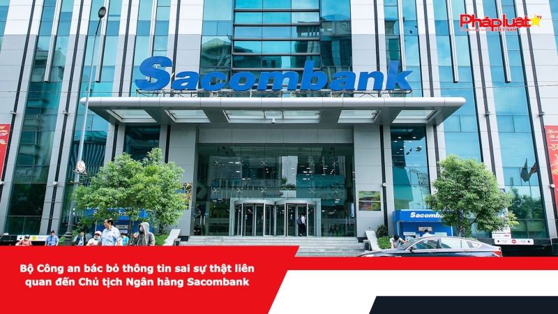 Bộ Công an bác bỏ thông tin sai sự thật liên quan đến Chủ tịch Ngân hàng Sacombank