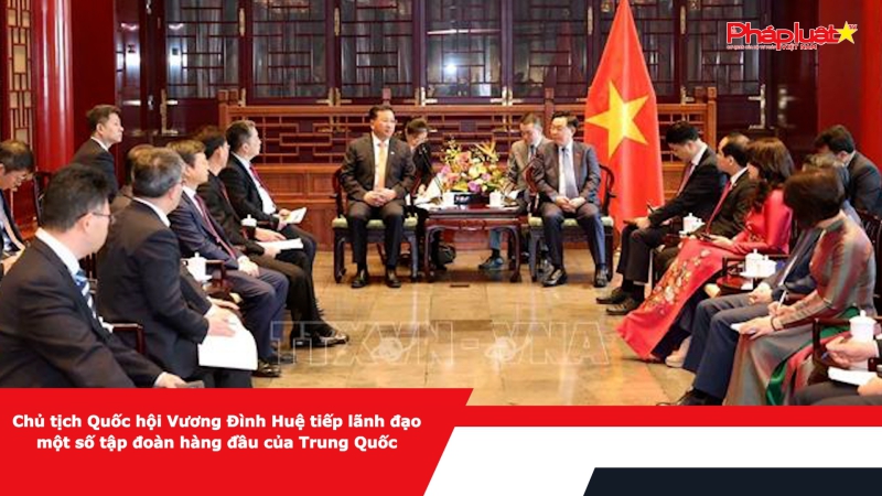 Chủ tịch Quốc hội Vương Đình Huệ tiếp lãnh đạo một số tập đoàn hàng đầu của Trung Quốc